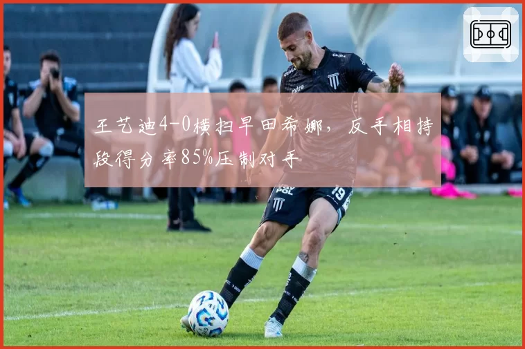 王艺迪4-0横扫早田希娜，反手相持段得分率85%压制对手