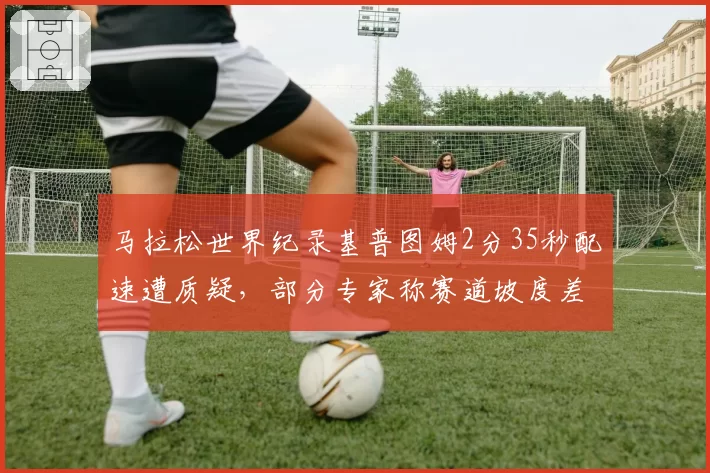 马拉松世界纪录基普图姆2分35秒配速遭质疑，部分专家称赛道坡度差异过大