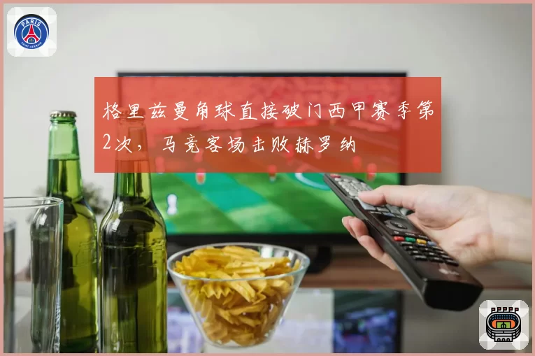 格里兹曼角球直接破门西甲赛季第2次，马竞客场击败赫罗纳