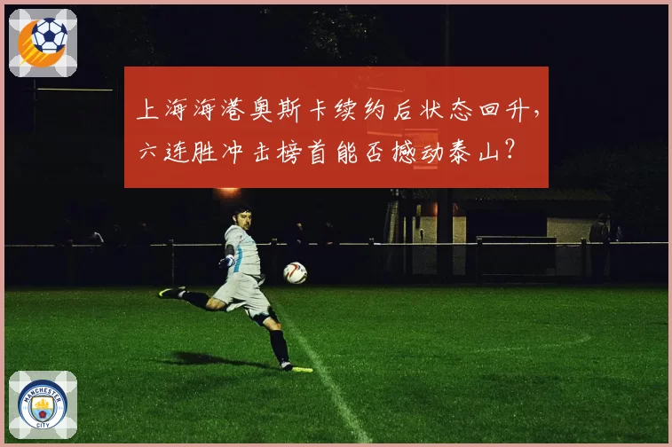 上海海港奥斯卡续约后状态回升，六连胜冲击榜首能否撼动泰山？