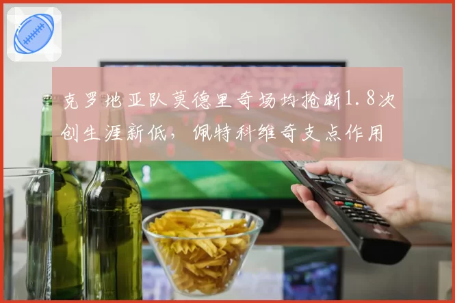 克罗地亚队莫德里奇场均抢断1.8次创生涯新低，佩特科维奇支点作用对比曼朱基奇差距明显