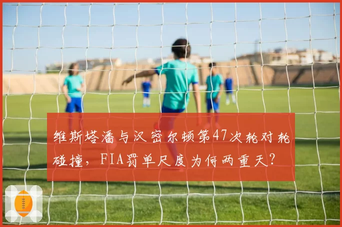 维斯塔潘与汉密尔顿第47次轮对轮碰撞，FIA罚单尺度为何两重天？