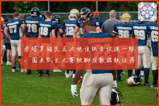 劳塔罗错失五次绝佳机会仅换一球,国米队长大赛软脚症数据铁证再添新锤