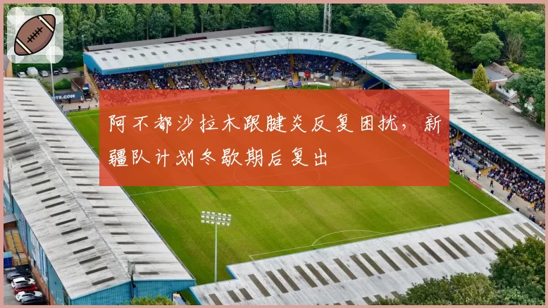 阿不都沙拉木跟腱炎反复困扰，新疆队计划冬歇期后复出
