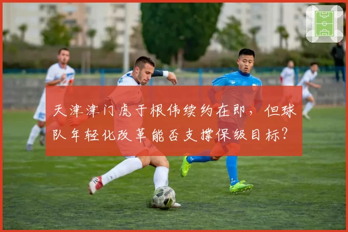 天津津门虎于根伟续约在即，但球队年轻化改革能否支撑保级目标？