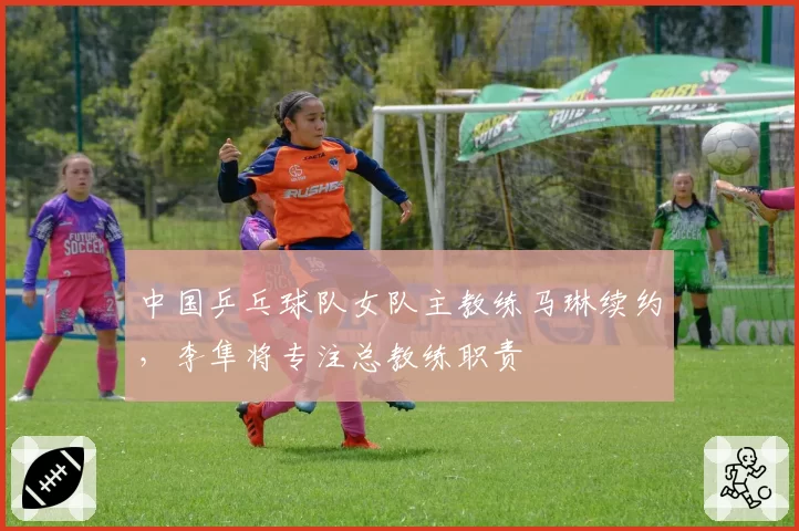 中国乒乓球队女队主教练马琳续约，李隼将专注总教练职责