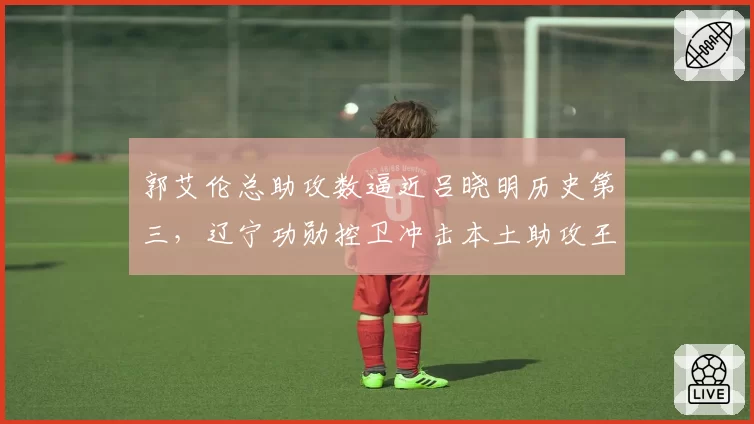 郭艾伦总助攻数逼近吕晓明历史第三，辽宁功勋控卫冲击本土助攻王还需多少赛季？
