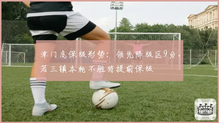 津门虎保级形势：领先降级区9分，若三镇本轮不胜将提前保级