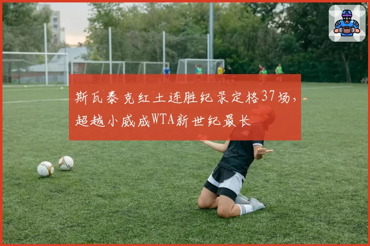 斯瓦泰克红土连胜纪录定格37场，超越小威成WTA新世纪最长