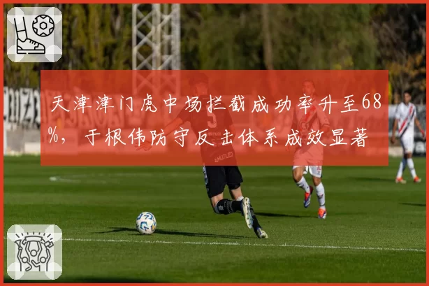天津津门虎中场拦截成功率升至68%，于根伟防守反击体系成效显著
