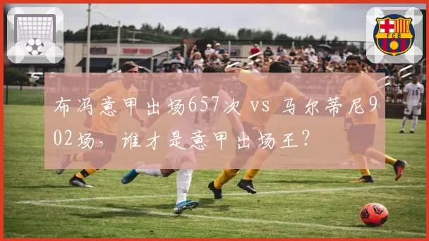 布冯意甲出场657次 vs 马尔蒂尼902场，谁才是意甲出场王？