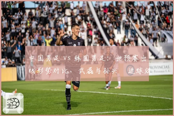 中国男足 vs 韩国男足：世预赛出线形势对比，武磊与孙兴慜进球效率决定命运