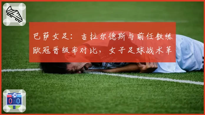 巴萨女足：吉拉尔德斯与前任教练欧冠晋级率对比，女子足球战术革新方向