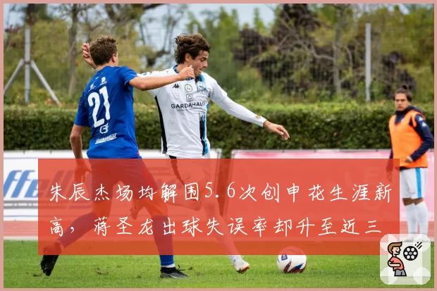 朱辰杰场均解围5.6次创申花生涯新高,蒋圣龙出球失误率却升至近三季峰值