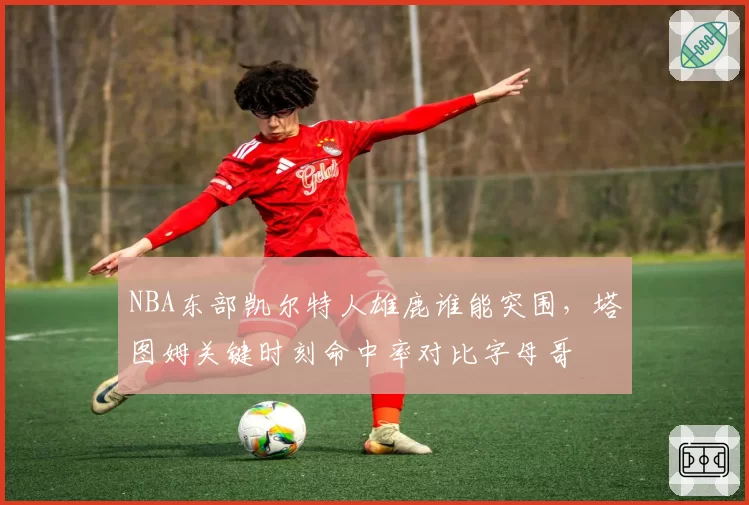 NBA东部凯尔特人雄鹿谁能突围，塔图姆关键时刻命中率对比字母哥