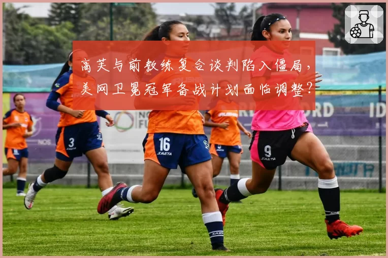 高芙与前教练复合谈判陷入僵局，美网卫冕冠军备战计划面临调整？