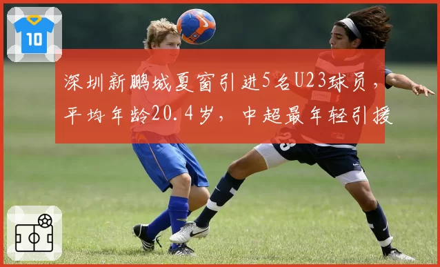 深圳新鹏城夏窗引进5名U23球员，平均年龄20.4岁，中超最年轻引援阵容