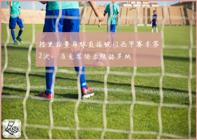 格里兹曼角球直接破门西甲赛季第2次，马竞客场击败赫罗纳