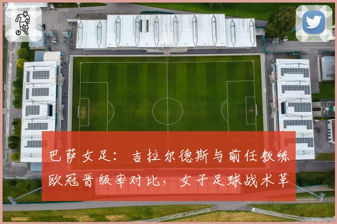 巴萨女足：吉拉尔德斯与前任教练欧冠晋级率对比，女子足球战术革新方向