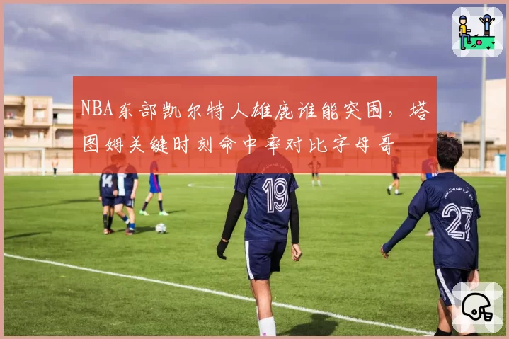 NBA东部凯尔特人雄鹿谁能突围，塔图姆关键时刻命中率对比字母哥