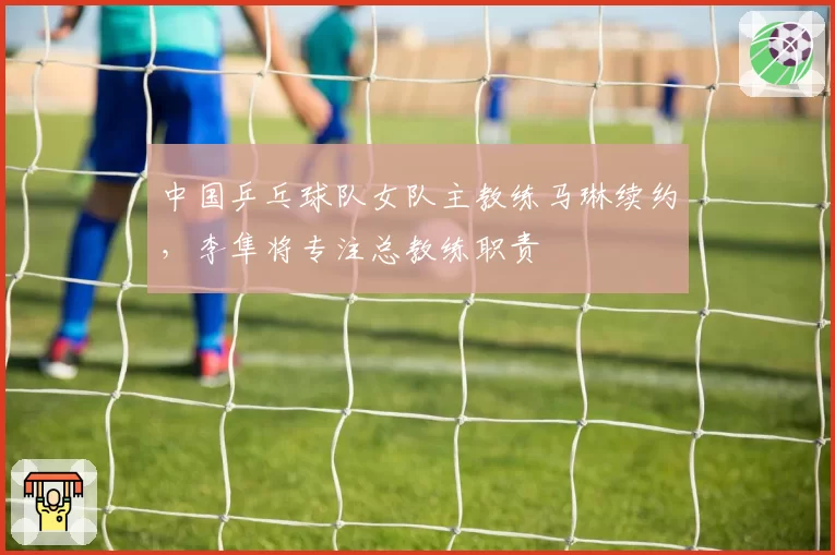 中国乒乓球队女队主教练马琳续约，李隼将专注总教练职责
