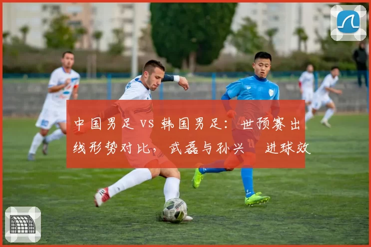 中国男足 vs 韩国男足：世预赛出线形势对比，武磊与孙兴慜进球效率决定命运