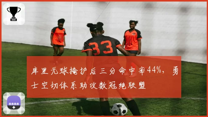 库里无球掩护后三分命中率44%，勇士空切体系助攻数冠绝联盟