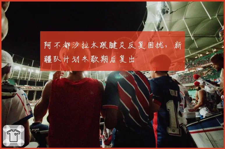 阿不都沙拉木跟腱炎反复困扰，新疆队计划冬歇期后复出