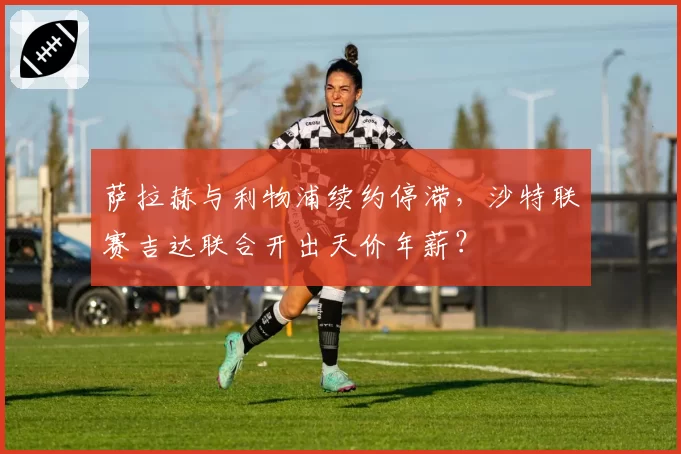 萨拉赫与利物浦续约停滞，沙特联赛吉达联合开出天价年薪？
