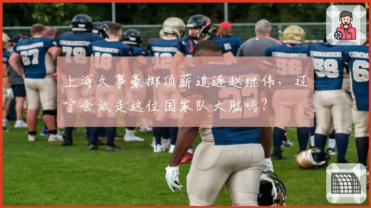 上海久事豪掷顶薪追逐赵继伟，辽宁会放走这位国家队大脑吗？