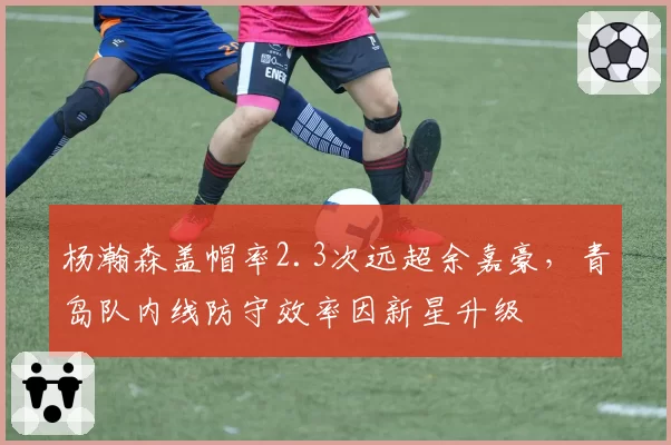 杨瀚森盖帽率2.3次远超余嘉豪，青岛队内线防守效率因新星升级