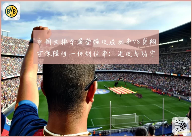 中国女排李盈莹强攻成功率vs龚翔宇保障性一传到位率：进攻与防守平衡点难寻
