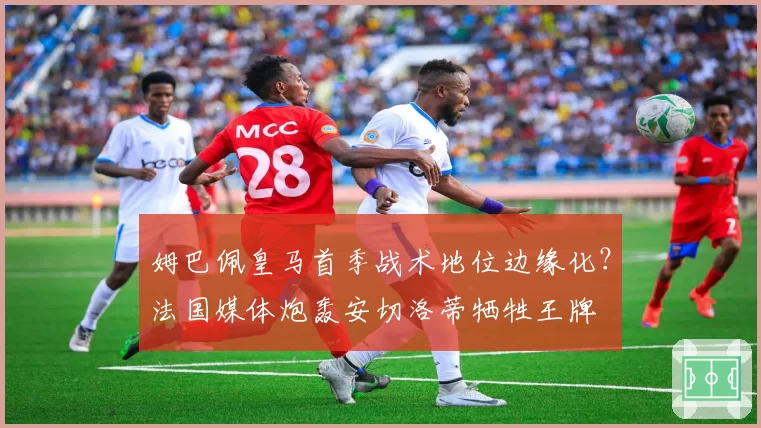 姆巴佩皇马首季战术地位边缘化？法国媒体炮轰安切洛蒂牺牲王牌