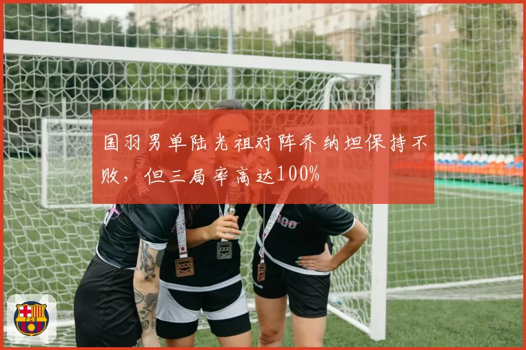 国羽男单陆光祖对阵乔纳坦保持不败，但三局率高达100%