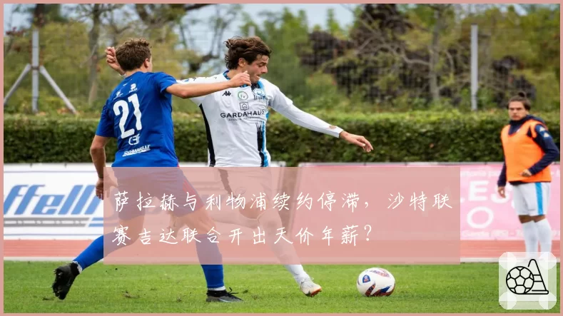 萨拉赫与利物浦续约停滞，沙特联赛吉达联合开出天价年薪？