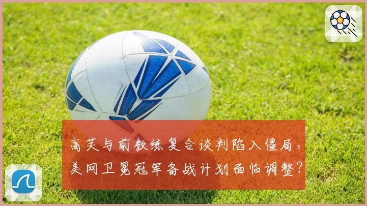 高芙与前教练复合谈判陷入僵局，美网卫冕冠军备战计划面临调整？