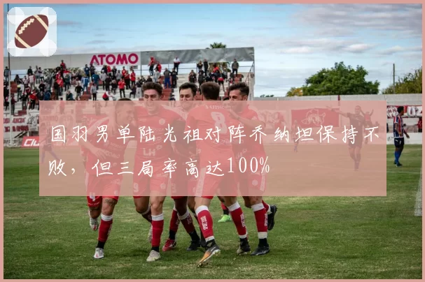 国羽男单陆光祖对阵乔纳坦保持不败，但三局率高达100%